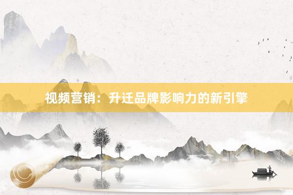 视频营销：升迁品牌影响力的新引擎